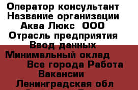 Оператор-консультант › Название организации ­ Аква Люкс, ООО › Отрасль предприятия ­ Ввод данных › Минимальный оклад ­ 30 000 - Все города Работа » Вакансии   . Ленинградская обл.,Сосновый Бор г.